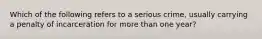 Which of the following refers to a serious crime, usually carrying a penalty of incarceration for more than one year?