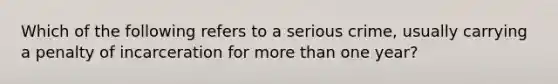 Which of the following refers to a serious crime, usually carrying a penalty of incarceration for <a href='https://www.questionai.com/knowledge/keWHlEPx42-more-than' class='anchor-knowledge'>more than</a> one year?