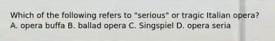 Which of the following refers to "serious" or tragic Italian opera? A. opera buffa B. ballad opera C. Singspiel D. opera seria