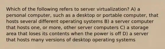 Which of the following refers to server virtualization? A) a personal computer, such as a desktop or portable computer, that hosts several different operating systems B) a server computer that hosts one, or more, other server computers C) a storage area that loses its contents when the power is off D) a server that hosts many versions of desktop operating systems