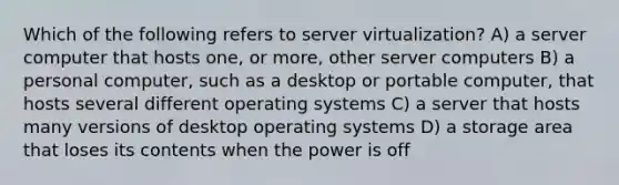 Which of the following refers to server virtualization? A) a server computer that hosts one, or more, other server computers B) a personal computer, such as a desktop or portable computer, that hosts several different operating systems C) a server that hosts many versions of desktop operating systems D) a storage area that loses its contents when the power is off