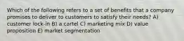 Which of the following refers to a set of benefits that a company promises to deliver to customers to satisfy their needs? A) customer lock-in B) a cartel C) marketing mix D) value proposition E) market segmentation