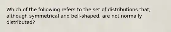 Which of the following refers to the set of distributions that, although symmetrical and bell-shaped, are not normally distributed?