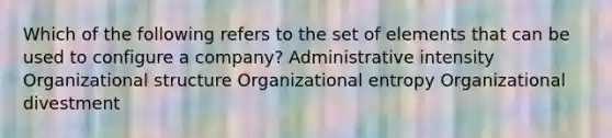 Which of the following refers to the set of elements that can be used to configure a company? Administrative intensity Organizational structure Organizational entropy Organizational divestment