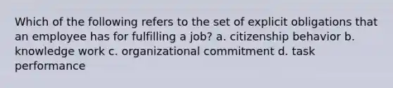 Which of the following refers to the set of explicit obligations that an employee has for fulfilling a job? a. citizenship behavior b. knowledge work c. organizational commitment d. task performance