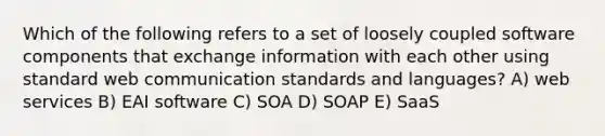 Which of the following refers to a set of loosely coupled software components that exchange information with each other using standard web communication standards and languages? A) web services B) EAI software C) SOA D) SOAP E) SaaS