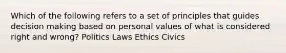 Which of the following refers to a set of principles that guides decision making based on personal values of what is considered right and wrong? Politics Laws Ethics Civics