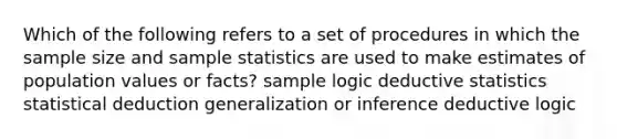 Which of the following refers to a set of procedures in which the sample size and sample statistics are used to make estimates of population values or facts? sample logic deductive statistics statistical deduction generalization or inference deductive logic