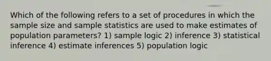 Which of the following refers to a set of procedures in which the sample size and sample statistics are used to make estimates of population parameters? 1) sample logic 2) inference 3) statistical inference 4) estimate inferences 5) population logic