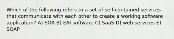 Which of the following refers to a set of self-contained services that communicate with each other to create a working software application? A) SOA B) EAI software C) SaaS D) web services E) SOAP