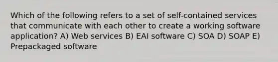 Which of the following refers to a set of self-contained services that communicate with each other to create a working software application? A) Web services B) EAI software C) SOA D) SOAP E) Prepackaged software