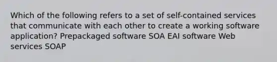 Which of the following refers to a set of self-contained services that communicate with each other to create a working software application? Prepackaged software SOA EAI software Web services SOAP