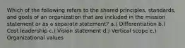 Which of the following refers to the shared principles, standards, and goals of an organization that are included in the mission statement or as a separate statement? a.) Differentiation b.) Cost leadership c.) Vision statement d.) Vertical scope e.) Organizational values
