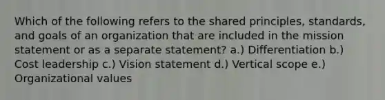 Which of the following refers to the shared principles, standards, and goals of an organization that are included in the mission statement or as a separate statement? a.) Differentiation b.) Cost leadership c.) Vision statement d.) Vertical scope e.) Organizational values