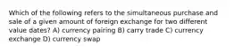 Which of the following refers to the simultaneous purchase and sale of a given amount of foreign exchange for two different value dates? A) currency pairing B) carry trade C) currency exchange D) currency swap