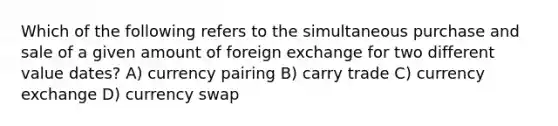 Which of the following refers to the simultaneous purchase and sale of a given amount of foreign exchange for two different value dates? A) currency pairing B) carry trade C) currency exchange D) currency swap