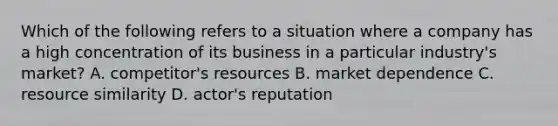 Which of the following refers to a situation where a company has a high concentration of its business in a particular industry's market? A. competitor's resources B. market dependence C. resource similarity D. actor's reputation