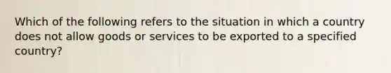 Which of the following refers to the situation in which a country does not allow goods or services to be exported to a specified country?