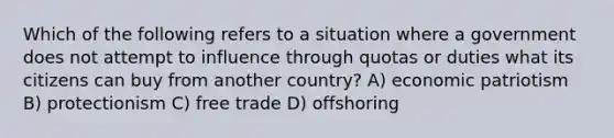 Which of the following refers to a situation where a government does not attempt to influence through quotas or duties what its citizens can buy from another country? A) economic patriotism B) protectionism C) free trade D) offshoring