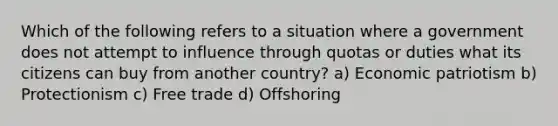 Which of the following refers to a situation where a government does not attempt to influence through quotas or duties what its citizens can buy from another country? a) Economic patriotism b) Protectionism c) Free trade d) Offshoring