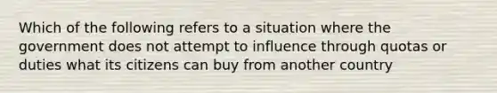 Which of the following refers to a situation where the government does not attempt to influence through quotas or duties what its citizens can buy from another country