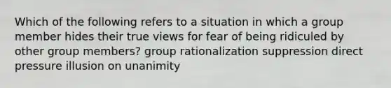 Which of the following refers to a situation in which a group member hides their true views for fear of being ridiculed by other group members? group rationalization suppression direct pressure illusion on unanimity