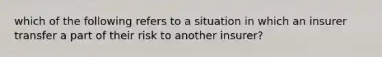 which of the following refers to a situation in which an insurer transfer a part of their risk to another insurer?