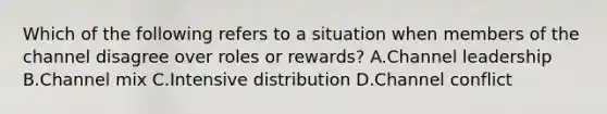 Which of the following refers to a situation when members of the channel disagree over roles or​ rewards? A.Channel leadership B.Channel mix C.Intensive distribution D.Channel conflict