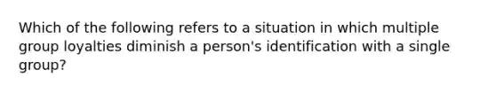 Which of the following refers to a situation in which multiple group loyalties diminish a person's identification with a single group?