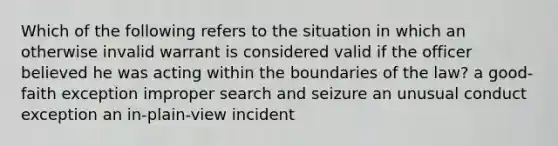 Which of the following refers to the situation in which an otherwise invalid warrant is considered valid if the officer believed he was acting within the boundaries of the law? a good-faith exception improper search and seizure an unusual conduct exception an in-plain-view incident