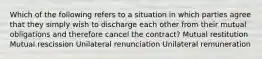 Which of the following refers to a situation in which parties agree that they simply wish to discharge each other from their mutual obligations and therefore cancel the contract? Mutual restitution Mutual rescission Unilateral renunciation Unilateral remuneration