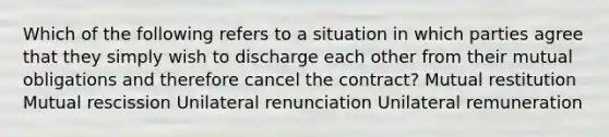 Which of the following refers to a situation in which parties agree that they simply wish to discharge each other from their mutual obligations and therefore cancel the contract? Mutual restitution Mutual rescission Unilateral renunciation Unilateral remuneration