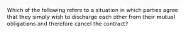 Which of the following refers to a situation in which parties agree that they simply wish to discharge each other from their mutual obligations and therefore cancel the contract?