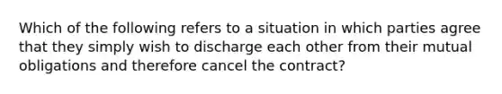 Which of the following refers to a situation in which parties agree that they simply wish to discharge each other from their mutual obligations and therefore cancel the contract?