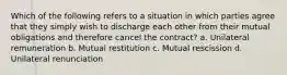 Which of the following refers to a situation in which parties agree that they simply wish to discharge each other from their mutual obligations and therefore cancel the contract? a. Unilateral remuneration b. Mutual restitution c. Mutual rescission d. Unilateral renunciation