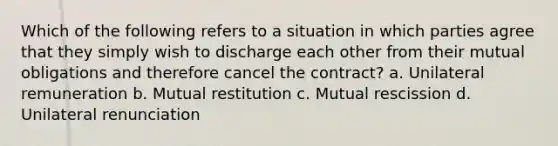 Which of the following refers to a situation in which parties agree that they simply wish to discharge each other from their mutual obligations and therefore cancel the contract? a. Unilateral remuneration b. Mutual restitution c. Mutual rescission d. Unilateral renunciation