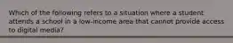 Which of the following refers to a situation where a student attends a school in a low-income area that cannot provide access to digital media?