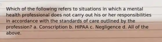 Which of the following refers to situations in which a mental health professional does not carry out his or her responsibilities in accordance with the standards of care outlined by the profession? a. Conscription b. HIPAA c. Negligence d. All of the above.