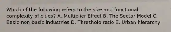 Which of the following refers to the size and functional complexity of cities? A. Multiplier Effect B. The Sector Model C. Basic-non-basic industries D. Threshold ratio E. Urban hierarchy