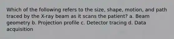 Which of the following refers to the size, shape, motion, and path traced by the X-ray beam as it scans the patient? a. Beam geometry b. Projection profile c. Detector tracing d. Data acquisition