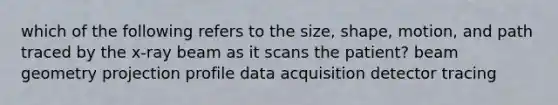 which of the following refers to the size, shape, motion, and path traced by the x-ray beam as it scans the patient? beam geometry projection profile data acquisition detector tracing