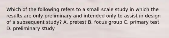 Which of the following refers to a small-scale study in which the results are only preliminary and intended only to assist in design of a subsequent study? A. pretest B. focus group C. primary test D. preliminary study