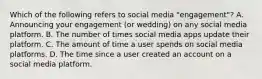 Which of the following refers to social media "engagement"? A. Announcing your engagement (or wedding) on any social media platform. B. The number of times social media apps update their platform. C. The amount of time a user spends on social media platforms. D. The time since a user created an account on a social media platform.