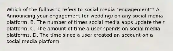 Which of the following refers to social media "engagement"? A. Announcing your engagement (or wedding) on any social media platform. B. The number of times social media apps update their platform. C. The amount of time a user spends on social media platforms. D. The time since a user created an account on a social media platform.