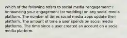 Which of the following refers to social media "engagement"? Announcing your engagement (or wedding) on any social media platform. The number of times social media apps update their platform. The amount of time a user spends on social media platforms. The time since a user created an account on a social media platform.