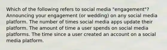 Which of the following refers to social media "engagement"? Announcing your engagement (or wedding) on any social media platform. The number of times social media apps update their platform. The amount of time a user spends on social media platforms. The time since a user created an account on a social media platform.