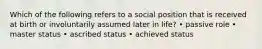 Which of the following refers to a social position that is received at birth or involuntarily assumed later in life? • passive role • master status • ascribed status • achieved status