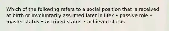 Which of the following refers to a social position that is received at birth or involuntarily assumed later in life? • passive role • master status • ascribed status • achieved status