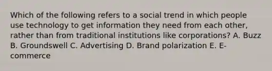 Which of the following refers to a social trend in which people use technology to get information they need from each​ other, rather than from traditional institutions like​ corporations? A. Buzz B. Groundswell C. Advertising D. Brand polarization E. ​E-commerce