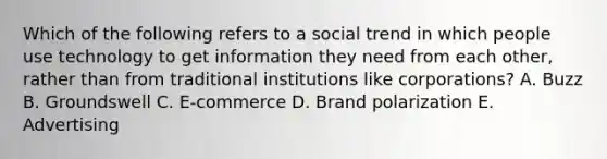 Which of the following refers to a social trend in which people use technology to get information they need from each​ other, rather than from traditional institutions like​ corporations? A. Buzz B. Groundswell C. ​E-commerce D. Brand polarization E. Advertising